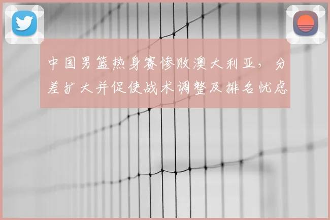 中国男篮热身赛惨败澳大利亚，分差扩大并促使战术调整及排名忧虑