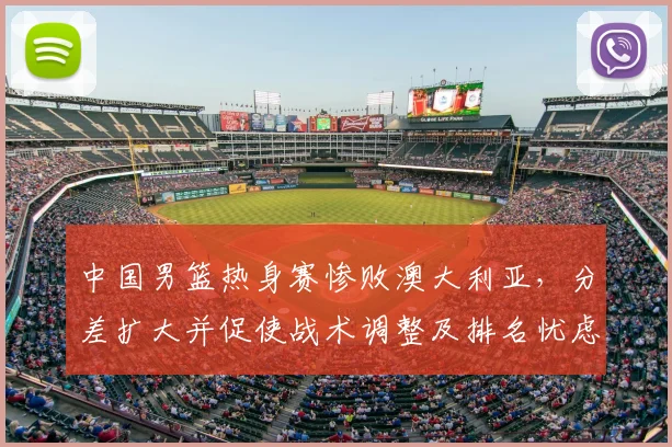 中国男篮热身赛惨败澳大利亚，分差扩大并促使战术调整及排名忧虑