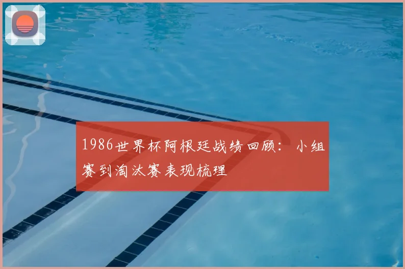 1986世界杯阿根廷战绩回顾:小组赛到淘汰赛表现梳理