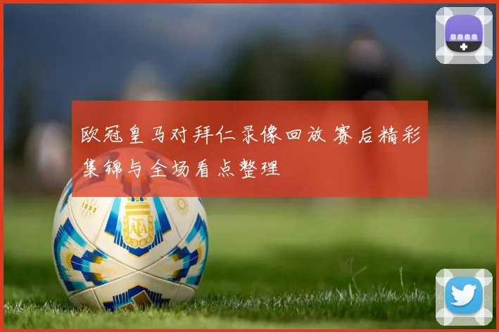 欧冠皇马对拜仁录像回放 赛后精彩集锦与全场看点整理