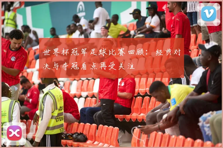 世界杯冠军足球比赛回顾:经典对决与夺冠看点再受关注
