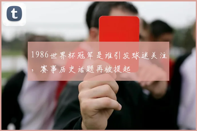 1986世界杯冠军是谁引发球迷关注,赛事历史话题再被提起