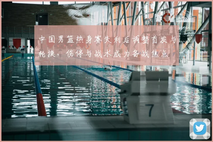 中国男篮热身赛失利后调整首发与轮换，伤停与战术成为备战焦点