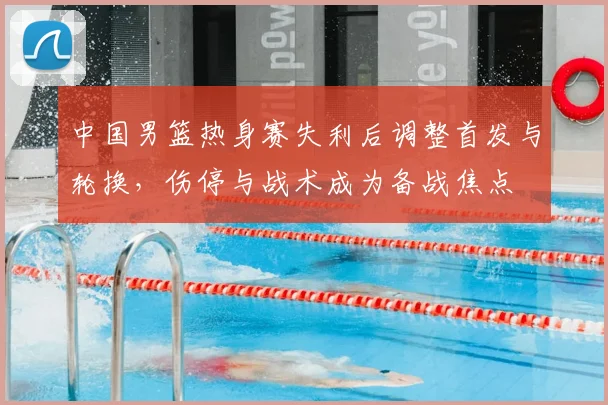 中国男篮热身赛失利后调整首发与轮换，伤停与战术成为备战焦点