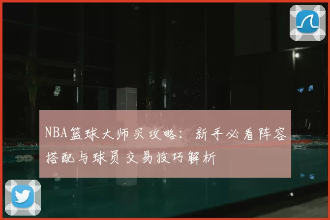 NBA篮球大师买攻略：新手必看阵容搭配与球员交易技巧解析