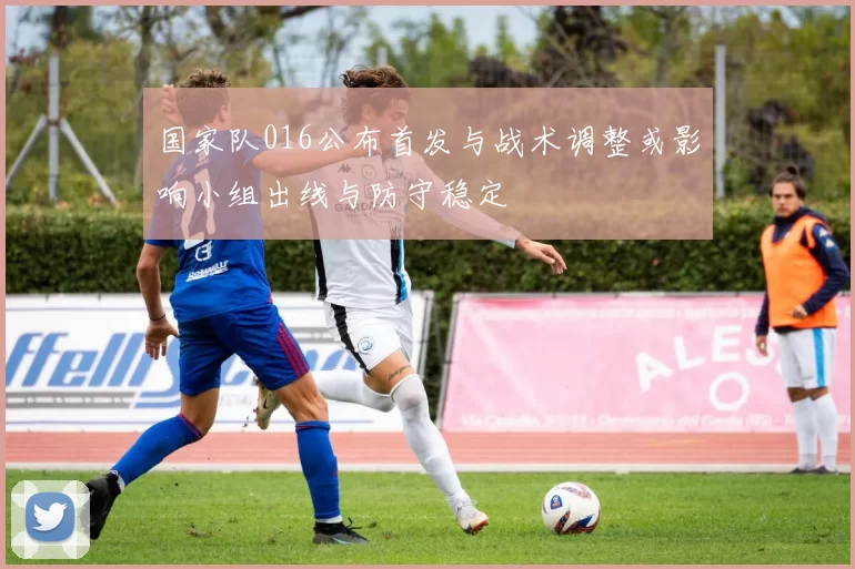 国家队016公布首发与战术调整或影响小组出线与防守稳定