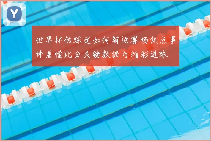 世界杯伪球迷如何解读赛场焦点事件看懂比分关键数据与精彩进球