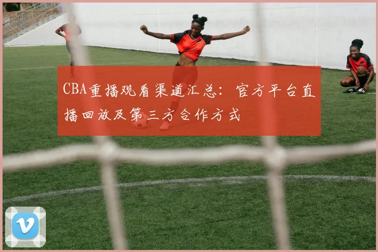 CBA重播观看渠道汇总：官方平台直播回放及第三方合作方式