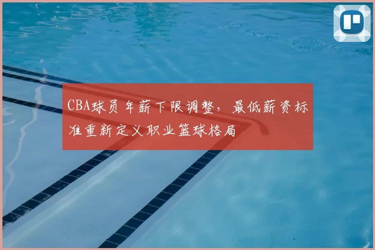 CBA球员年薪下限调整，最低薪资标准重新定义职业篮球格局