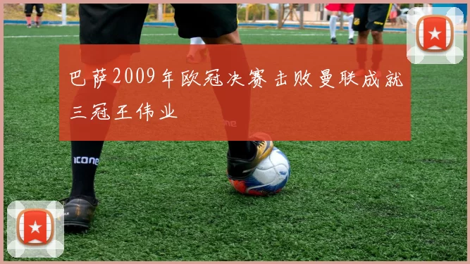 巴萨2009年欧冠决赛击败曼联成就三冠王伟业