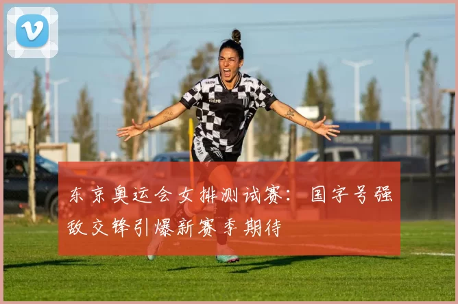 东京奥运会女排测试赛：国字号强敌交锋引爆新赛季期待