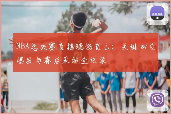 NBA总决赛直播现场直击：关键回合爆发与赛后采访全记录