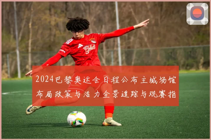 2024巴黎奥运会日程公布主城场馆布局政策与活力全景追踪与观赛指南更新