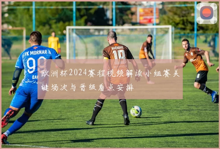 欧洲杯2024赛程视频解读小组赛关键场次与晋级看点安排