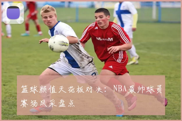 篮球颜值天花板对决：NBA最帅球员赛场风采盘点