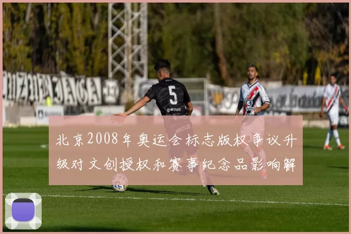 北京2008年奥运会标志版权争议升级对文创授权和赛事纪念品影响解读