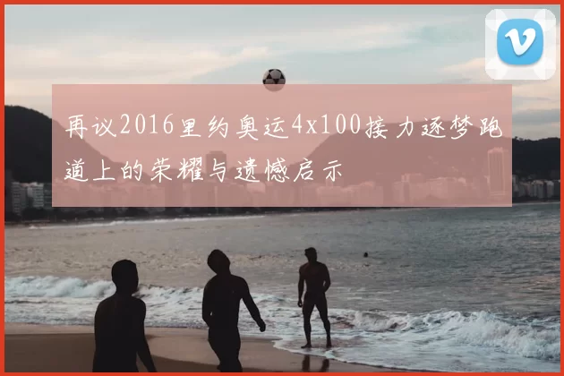 再议2016里约奥运4x100接力逐梦跑道上的荣耀与遗憾启示