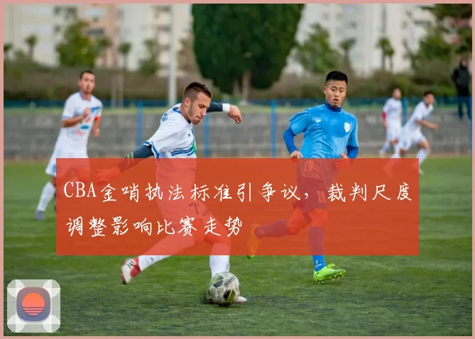 CBA金哨执法标准引争议，裁判尺度调整影响比赛走势