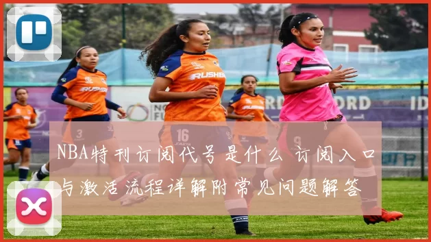 NBA特刊订阅代号是什么 订阅入口与激活流程详解附常见问题解答