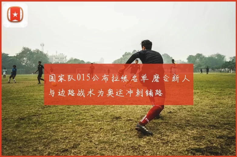 国家队015公布拉练名单 磨合新人与边路战术为奥运冲刺铺路