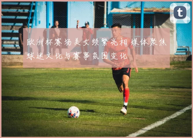 欧洲杯赛场美女频繁亮相 媒体聚焦球迷文化与赛事氛围变化