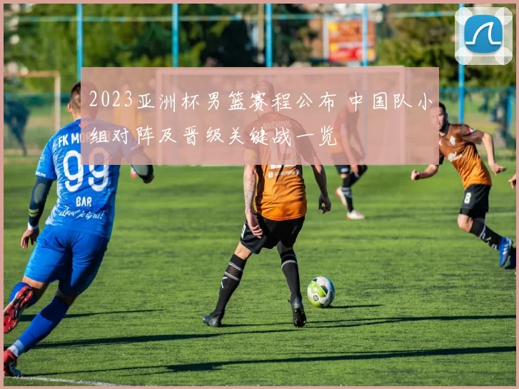 2023亚洲杯男篮赛程公布 中国队小组对阵及晋级关键战一览