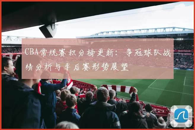 CBA常规赛积分榜更新：争冠球队战绩分析与季后赛形势展望