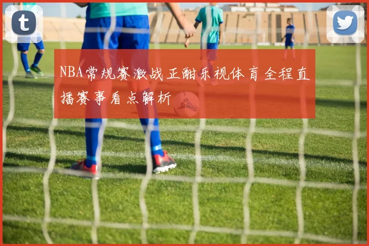 NBA常规赛激战正酣乐视体育全程直播赛事看点解析