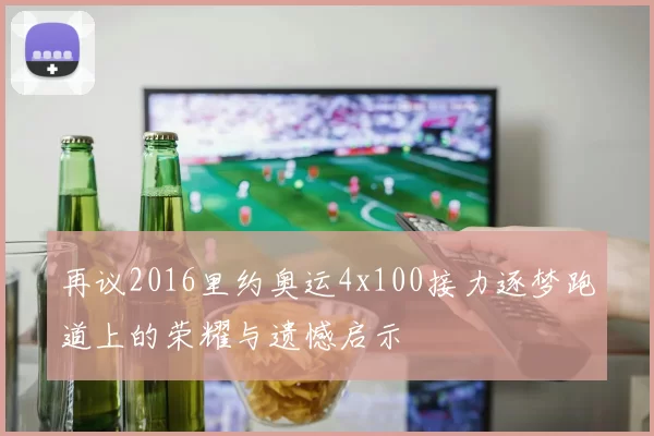 再议2016里约奥运4x100接力逐梦跑道上的荣耀与遗憾启示