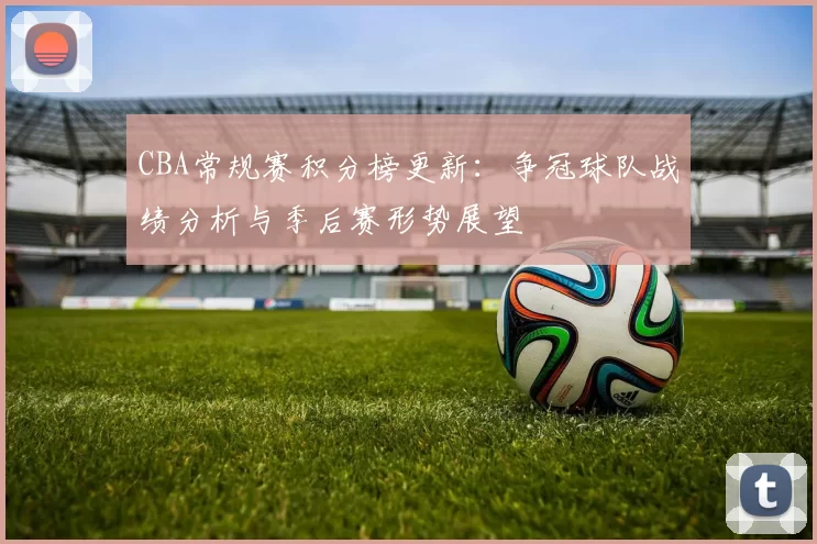 CBA常规赛积分榜更新：争冠球队战绩分析与季后赛形势展望