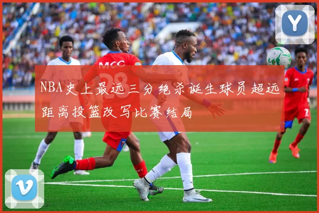 NBA史上最远三分绝杀诞生球员超远距离投篮改写比赛结局