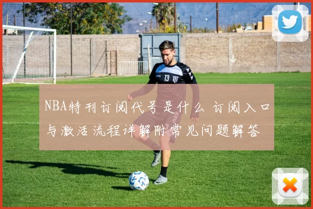 NBA特刊订阅代号是什么 订阅入口与激活流程详解附常见问题解答