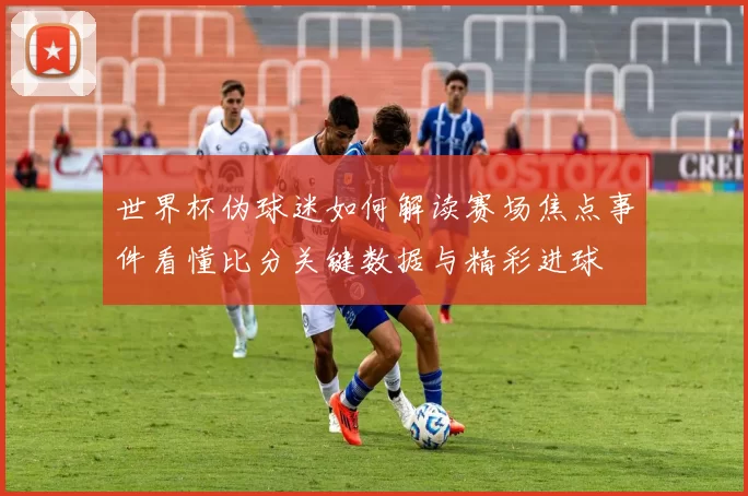 世界杯伪球迷如何解读赛场焦点事件看懂比分关键数据与精彩进球