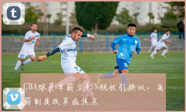 CBA球员年薪交45%税收引热议，高薪制度改革成焦点