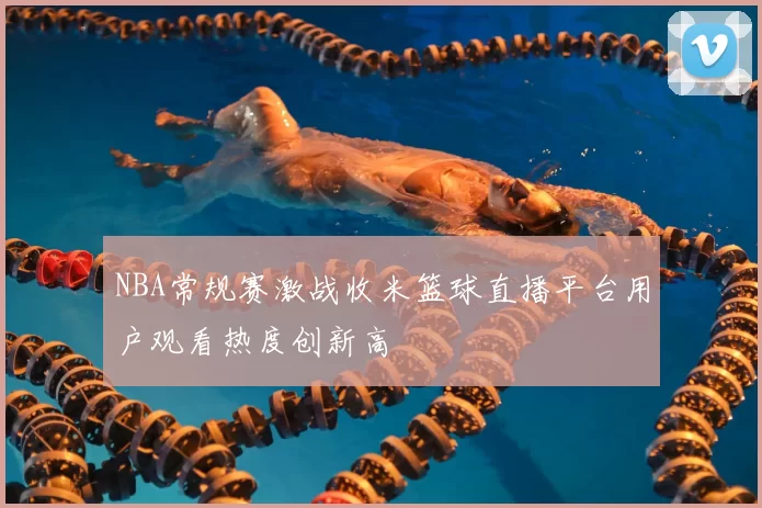 NBA常规赛激战收米篮球直播平台用户观看热度创新高