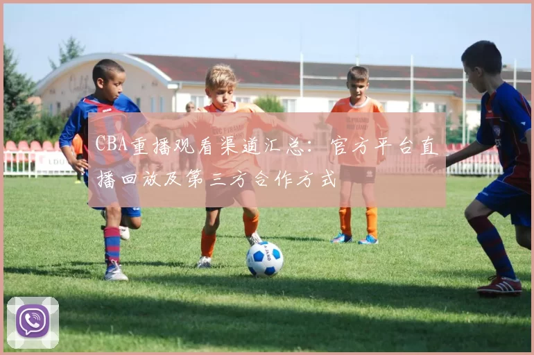 CBA重播观看渠道汇总：官方平台直播回放及第三方合作方式