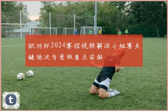欧洲杯2024赛程视频解读小组赛关键场次与晋级看点安排