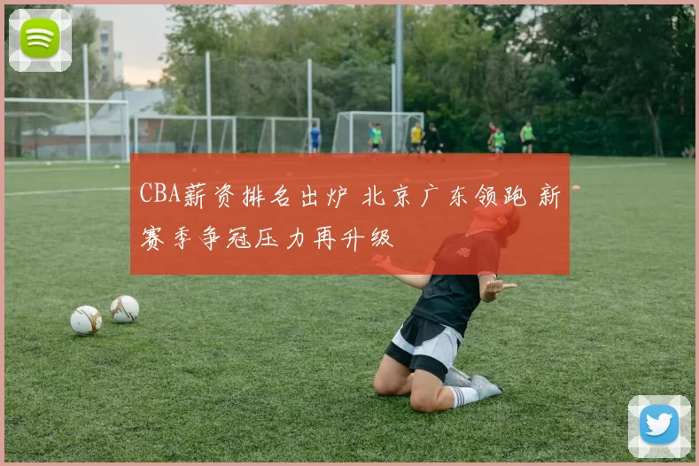 CBA薪资排名出炉 北京广东领跑 新赛季争冠压力再升级