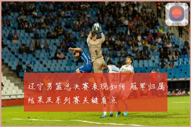 辽宁男篮总决赛表现如何 冠军归属结果及系列赛关键看点