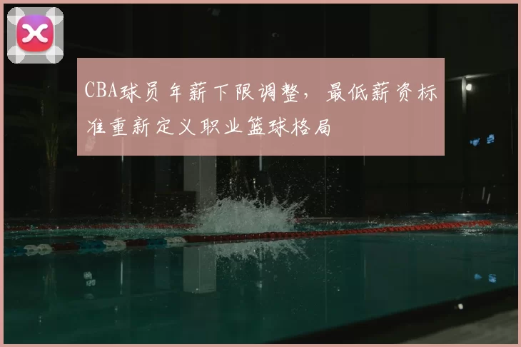 CBA球员年薪下限调整，最低薪资标准重新定义职业篮球格局