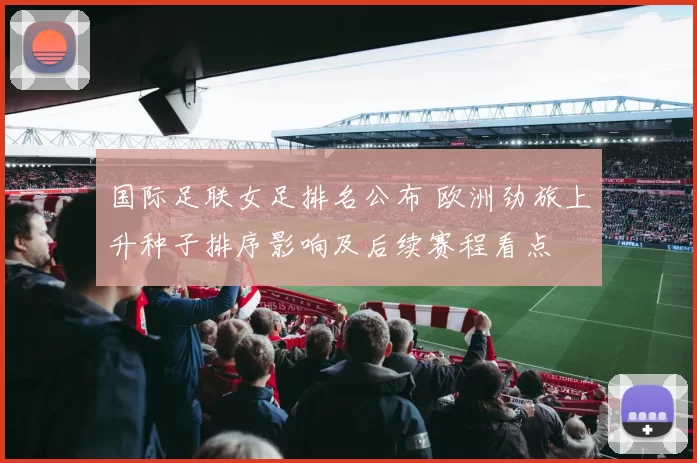 国际足联女足排名公布 欧洲劲旅上升种子排序影响及后续赛程看点