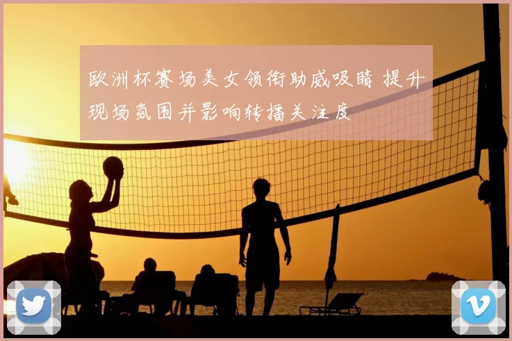 欧洲杯赛场美女领衔助威吸睛 提升现场氛围并影响转播关注度