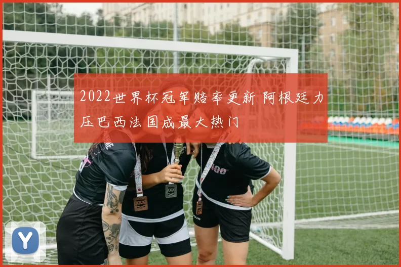 2022世界杯冠军赔率更新 阿根廷力压巴西法国成最大热门