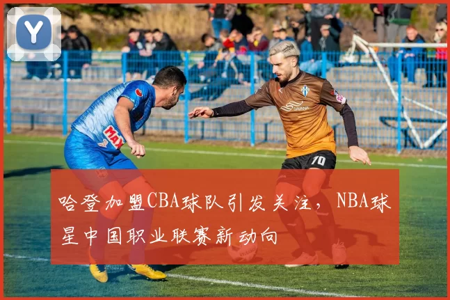 哈登加盟CBA球队引发关注，NBA球星中国职业联赛新动向