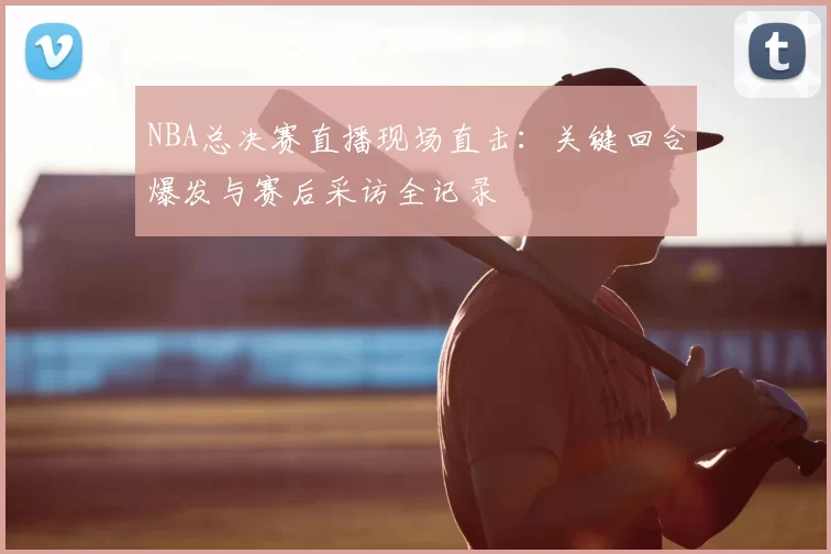 NBA总决赛直播现场直击：关键回合爆发与赛后采访全记录