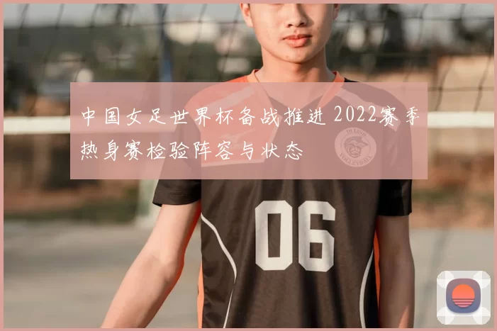 中国女足世界杯备战推进 2022赛季热身赛检验阵容与状态