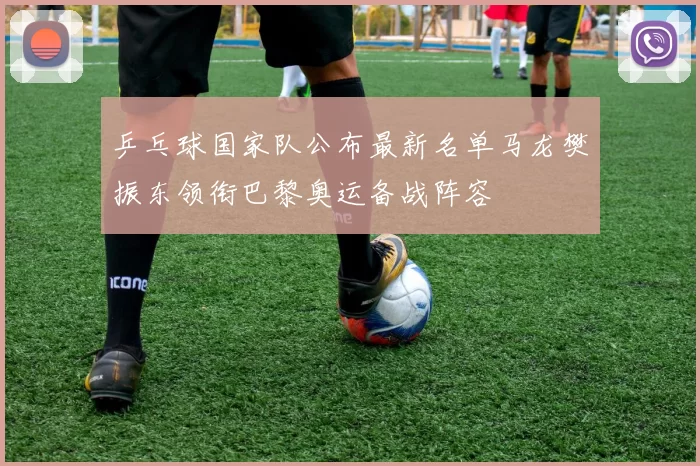 乒乓球国家队公布最新名单马龙樊振东领衔巴黎奥运备战阵容