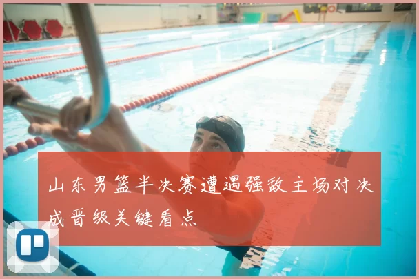 山东男篮半决赛遭遇强敌主场对决成晋级关键看点