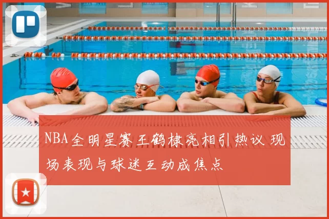 NBA全明星赛王鹤棣亮相引热议 现场表现与球迷互动成焦点