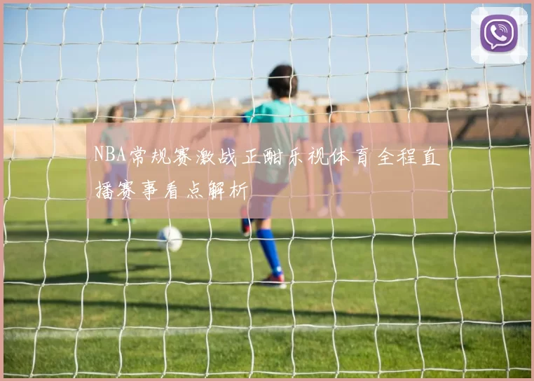 NBA常规赛激战正酣乐视体育全程直播赛事看点解析